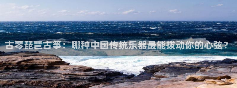 凯发国际app下载：古琴琵琶古筝：哪种中国传统乐器最能拨动你