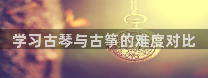 凯发就来凯发天生赢家一触即发：学习古琴与古筝的难度对比