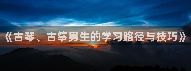 凯发k8娱乐旗舰app下载：《古琴、古筝男生的学习路径与技巧