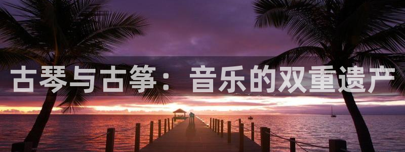凯发a600丶cc官网首页：古琴与古筝：音乐的双重遗产