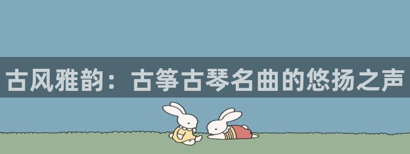 凯发k8国际真人娱乐旗舰厅：古风雅韵：古筝古琴名曲的悠扬之声