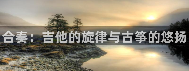 凯发官网下载客户端：合奏：吉他的旋律与古筝的悠扬